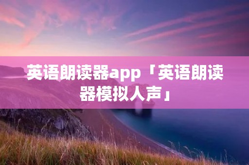 英语朗读器app「英语朗读器模拟人声」 英语朗读器app「英语朗读器模拟人声」