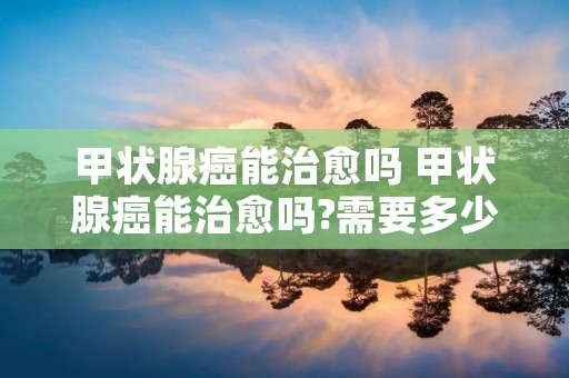 甲状腺癌能治愈吗 甲状腺癌能治愈吗?需要多少钱