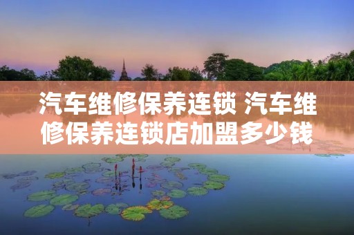 汽车维修保养连锁 汽车维修保养连锁店加盟多少钱 汽车维修保养连锁 汽车维修保养连锁店加盟多少钱
