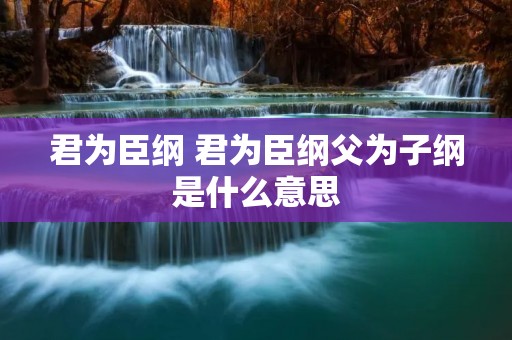 君为臣纲 君为臣纲父为子纲是什么意思 君为臣纲 君为臣纲父为子纲是什么意思
