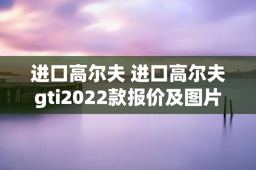 进口高尔夫 进口高尔夫gti2022款报价及图片
