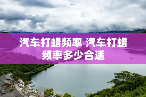 汽车打蜡频率 汽车打蜡频率多少合适 汽车打蜡频率 汽车打蜡频率多少合适