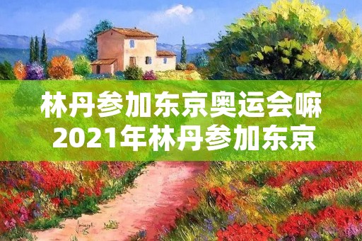 林丹参加东京奥运会嘛 2021年林丹参加东京奥运会了吗