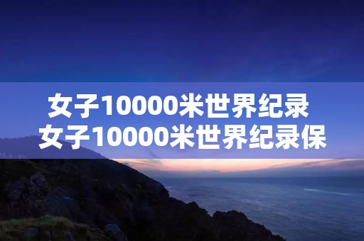 女子10000米世界纪录 女子10000米世界纪录保持者 女子10000米世界纪录 女子10000米世界纪录保持者