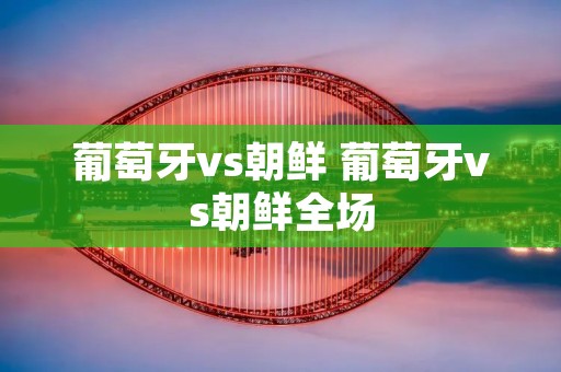 葡萄牙vs朝鲜 葡萄牙vs朝鲜全场