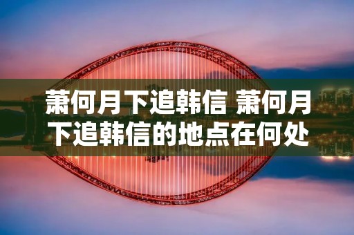 萧何月下追韩信 萧何月下追韩信的地点在何处 萧何月下追韩信 萧何月下追韩信的地点在何处