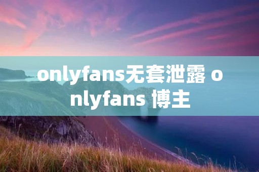 onlyfans无套泄露 onlyfans 博主