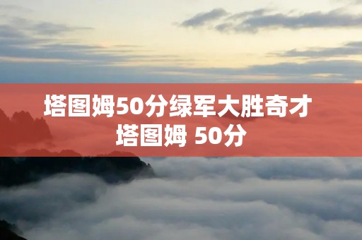 塔图姆50分绿军大胜奇才 塔图姆 50分 塔图姆50分绿军大胜奇才 塔图姆 50分