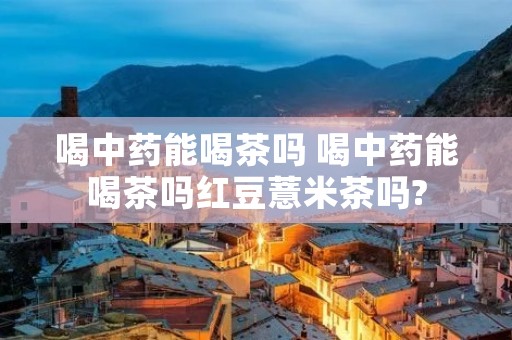 喝中药能喝茶吗 喝中药能喝茶吗红豆薏米茶吗? 喝中药能喝茶吗 喝中药能喝茶吗红豆薏米茶吗?