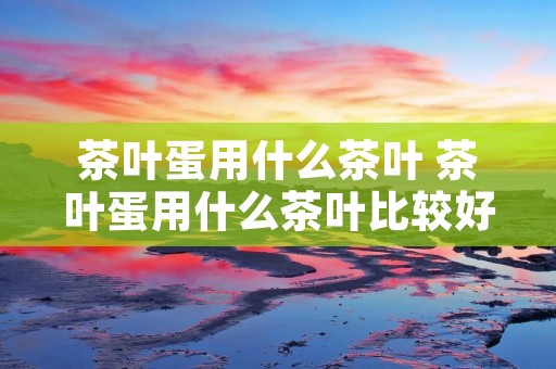 茶叶蛋用什么茶叶 茶叶蛋用什么茶叶比较好吃 茶叶蛋用什么茶叶 茶叶蛋用什么茶叶比较好吃