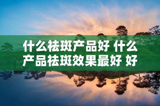 什么祛斑产品好 什么产品祛斑效果最好 好品牌 什么祛斑产品好 什么产品祛斑效果最好 好品牌
