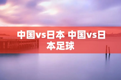 中国vs日本 中国vs日本足球