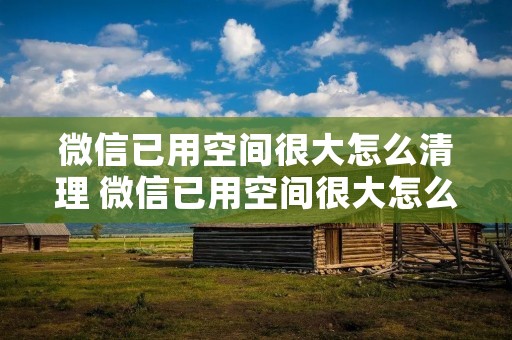 微信已用空间很大怎么清理 微信已用空间很大怎么删 微信已用空间很大怎么清理 微信已用空间很大怎么删