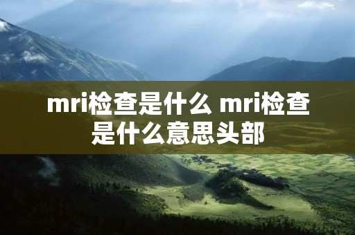 mri检查是什么 mri检查是什么意思头部