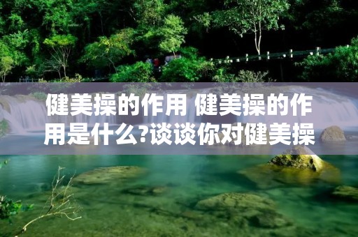 健美操的作用 健美操的作用是什么?谈谈你对健美操的认识和体会? 健美操的作用 健美操的作用是什么?谈谈你对健美操的认识和体会?