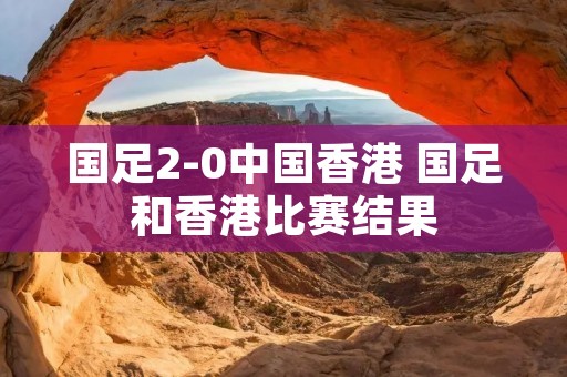 国足2-0中国香港 国足和香港比赛结果