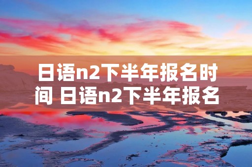 日语n2下半年报名时间 日语n2下半年报名时间2021年