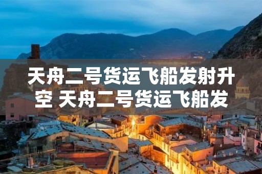 天舟二号货运飞船发射升空 天舟二号货运飞船发射升空时间 天舟二号货运飞船发射升空 天舟二号货运飞船发射升空时间