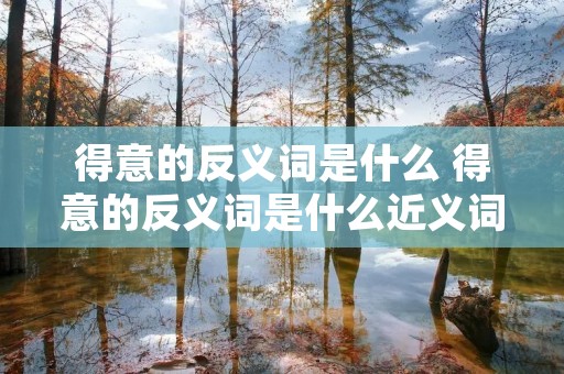 得意的反义词是什么 得意的反义词是什么近义词是什么 得意的反义词是什么 得意的反义词是什么近义词是什么