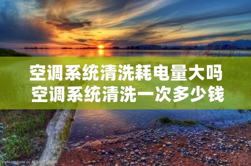 空调系统清洗耗电量大吗 空调系统清洗一次多少钱