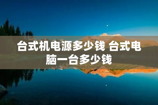 台式机电源多少钱 台式电脑一台多少钱