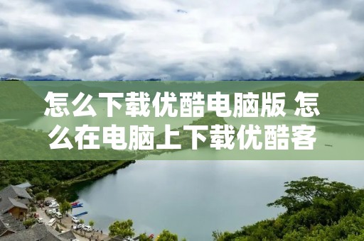 怎么下载优酷电脑版 怎么在电脑上下载优酷客户端