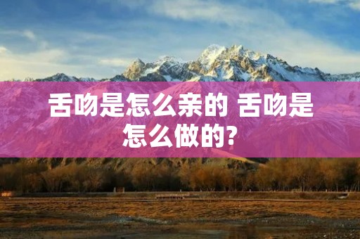 舌吻是怎么亲的 舌吻是怎么做的? 舌吻是怎么亲的 舌吻是怎么做的?