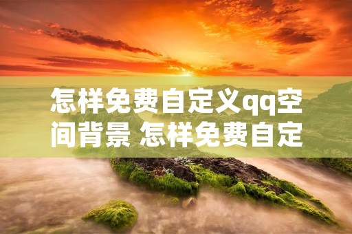 怎样免费自定义qq空间背景 怎样免费自定义空间背景图片 怎样免费自定义qq空间背景 怎样免费自定义空间背景图片