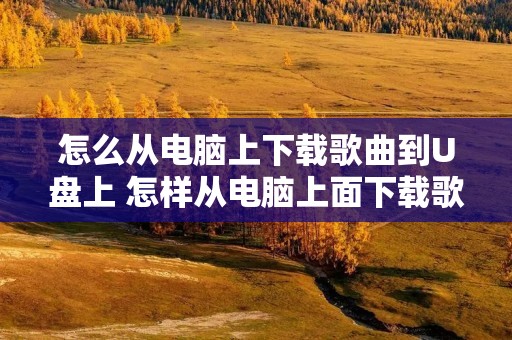 怎么从电脑上下载歌曲到U盘上 怎样从电脑上面下载歌曲到u盘
