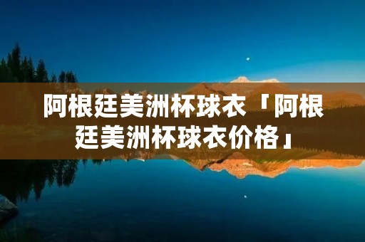 阿根廷美洲杯球衣「阿根廷美洲杯球衣价格」 阿根廷美洲杯球衣「阿根廷美洲杯球衣价格」