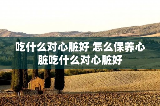 吃什么对心脏好 怎么保养心脏吃什么对心脏好