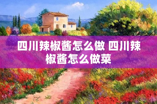 四川辣椒酱怎么做 四川辣椒酱怎么做菜