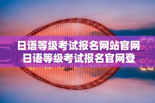 日语等级考试报名网站官网 日语等级考试报名官网登不进去了吗 日语等级考试报名网站官网 日语等级考试报名官网登不进去了吗