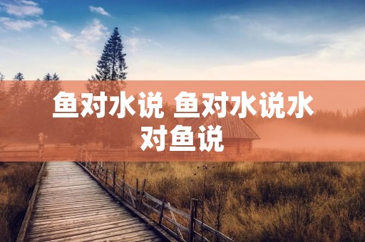鱼对水说 鱼对水说水对鱼说