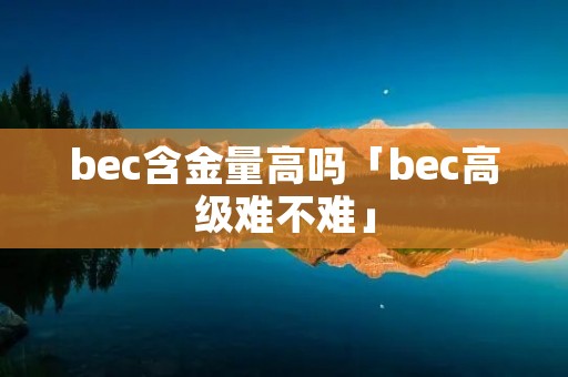 bec含金量高吗「bec高级难不难」