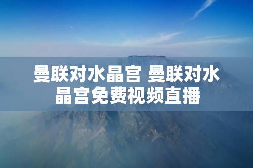 曼联对水晶宫 曼联对水晶宫免费视频直播