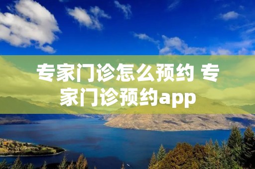 专家门诊怎么预约 专家门诊预约app 专家门诊怎么预约 专家门诊预约app