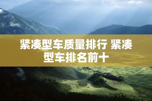 紧凑型车质量排行 紧凑型车排名前十 紧凑型车质量排行 紧凑型车排名前十