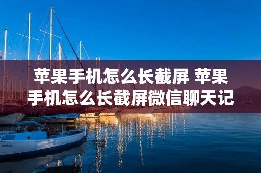 苹果手机怎么长截屏 苹果手机怎么长截屏微信聊天记录 苹果手机怎么长截屏 苹果手机怎么长截屏微信聊天记录