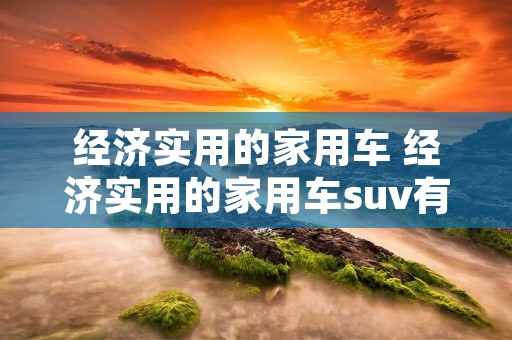 经济实用的家用车 经济实用的家用车suv有哪些 经济实用的家用车 经济实用的家用车suv有哪些
