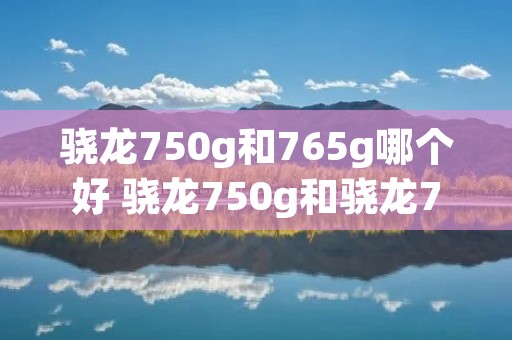 骁龙750g和765g哪个好 骁龙750g和骁龙765g哪个处理器好 骁龙750g和765g哪个好 骁龙750g和骁龙765g哪个处理器好