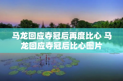 马龙回应夺冠后再度比心 马龙回应夺冠后比心图片 马龙回应夺冠后再度比心 马龙回应夺冠后比心图片