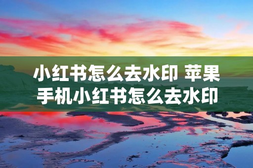 小红书怎么去水印 苹果手机小红书怎么去水印 小红书怎么去水印 苹果手机小红书怎么去水印