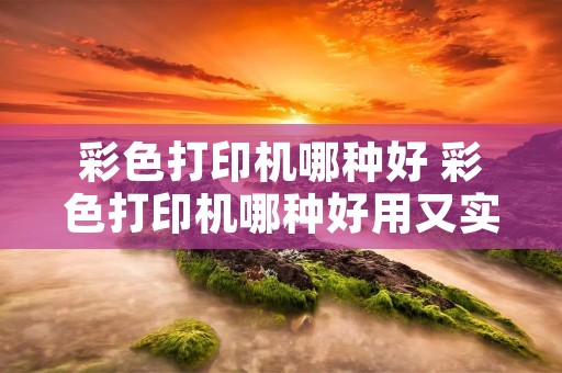 彩色打印机哪种好 彩色打印机哪种好用又实惠 彩色打印机哪种好 彩色打印机哪种好用又实惠