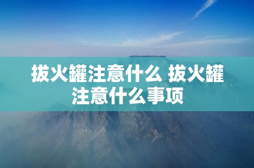 拔火罐注意什么 拔火罐注意什么事项 拔火罐注意什么 拔火罐注意什么事项