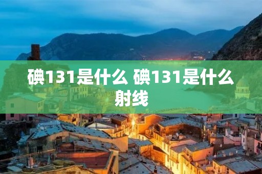 碘131是什么 碘131是什么射线 碘131是什么 碘131是什么射线