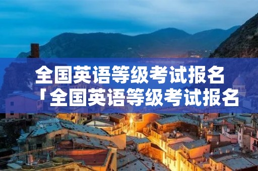 全国英语等级考试报名「全国英语等级考试报名入口」 全国英语等级考试报名「全国英语等级考试报名入口」