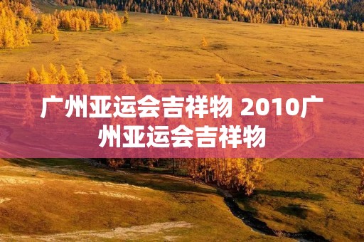 广州亚运会吉祥物 2010广州亚运会吉祥物 广州亚运会吉祥物 2010广州亚运会吉祥物