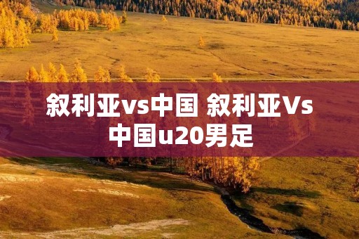 叙利亚vs中国 叙利亚Vs中国u20男足 叙利亚vs中国 叙利亚Vs中国u20男足