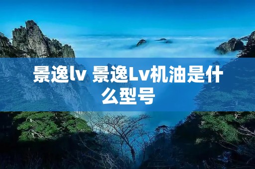 景逸lv 景逸Lv机油是什么型号 景逸lv 景逸Lv机油是什么型号